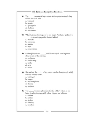 37. The ______ rumors did a great deal of damage even though they
turned out to be false.
a. bemused
b. prosaic
c. apocryphal
d. ebullient
e. tantamount
38. When her schoolwork got to be too much, Pam had a tendency to
______, which always put her further behind.
a. dedicate
b. rejuvenate
c. ponder
d. excel
e. procrastinate
39. Racha’s glance was a ______ invitation to speak later in private
about events of the meeting.
a. trecherous
b. scintillating
c. tactful
d. tacit
e. taboo
40. She reached the ______ of her career with her fourth novel, which
won the Pulitzer Prize.
a. harbinger
b. apogee
c. metamorphosis
d. dictum
e. synthesis
41. The ______ townspeople celebrated the soldier’s return to his
home by adorning trees with yellow ribbons and balloons.
a. somber
b. jubilant
c. pitiless
d. cunning
e. unsullied
12
501 Sentence Completion Questions
 