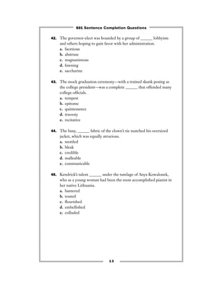 13
42. The governor-elect was hounded by a group of ______ lobbyists
and others hoping to gain favor with her administration.
a. facetious
b. abstruse
c. magnanimous
d. fawning
e. saccharine
43. The mock graduation ceremony—with a trained skunk posing as
the college president—was a complete ______ that offended many
college ofﬁcials.
a. tempest
b. epitome
c. quintessence
d. travesty
e. recitative
44. The busy, ______ fabric of the clown’s tie matched his oversized
jacket, which was equally atrocious.
a. mottled
b. bleak
c. credible
d. malleable
e. communicable
45. Kendrick’s talent ______ under the tutelage of Anya Kowalonek,
who as a young woman had been the most accomplished pianist in
her native Lithuania.
a. bantered
b. touted
c. ﬂourished
d. embellished
e. colluded
501 Sentence Completion Questions
 