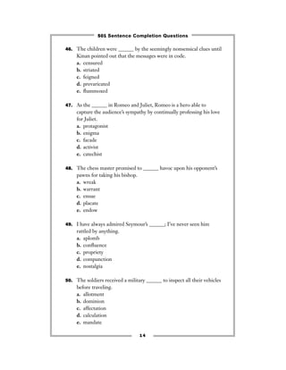 46. The children were ______ by the seemingly nonsensical clues until
Kinan pointed out that the messages were in code.
a. censured
b. striated
c. feigned
d. prevaricated
e. ﬂummoxed
47. As the ______ in Romeo and Juliet, Romeo is a hero able to
capture the audience’s sympathy by continually professing his love
for Juliet.
a. protagonist
b. enigma
c. facade
d. activist
e. catechist
48. The chess master promised to ______ havoc upon his opponent’s
pawns for taking his bishop.
a. wreak
b. warrant
c. ensue
d. placate
e. endow
49. I have always admired Seymour’s ______; I’ve never seen him
rattled by anything.
a. aplomb
b. conﬂuence
c. propriety
d. compunction
e. nostalgia
50. The soldiers received a military ______ to inspect all their vehicles
before traveling.
a. allotment
b. dominion
c. affectation
d. calculation
e. mandate
14
501 Sentence Completion Questions
 