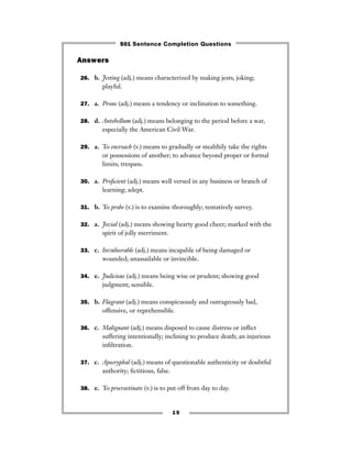 15
Answers
26. b. Jesting (adj.) means characterized by making jests; joking;
playful.
27. a. Prone (adj.) means a tendency or inclination to something.
28. d. Antebellum (adj.) means belonging to the period before a war,
especially the American Civil War.
29. a. To encroach (v.) means to gradually or stealthily take the rights
or possessions of another; to advance beyond proper or formal
limits; trespass.
30. a. Proﬁcient (adj.) means well versed in any business or branch of
learning; adept.
31. b. To probe (v.) is to examine thoroughly; tentatively survey.
32. a. Jovial (adj.) means showing hearty good cheer; marked with the
spirit of jolly merriment.
33. c. Invulnerable (adj.) means incapable of being damaged or
wounded; unassailable or invincible.
34. e. Judicious (adj.) means being wise or prudent; showing good
judgment; sensible.
35. b. Flagrant (adj.) means conspicuously and outrageously bad,
offensive, or reprehensible.
36. c. Malignant (adj.) means disposed to cause distress or inﬂict
suffering intentionally; inclining to produce death; an injurious
inﬁltration.
37. c. Apocryphal (adj.) means of questionable authenticity or doubtful
authority; ﬁctitious, false.
38. e. To procrastinate (v.) is to put off from day to day.
501 Sentence Completion Questions
 