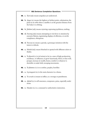 39. c. Tacit (adj.) means unspoken yet understood.
40. b. Apogee (n.) means the highest or farthest point, culmination; the
point in its orbit where a satellite is at the greatest distance from
the body it is orbiting.
41. b. Jubilant (adj.) means rejoicing; expressing joyfulness; exulting.
42. d. Fawning (adj.) means attempting to win favor or attention by
excessive ﬂattery, ingratiating displays of affection, or servile
compliance; obsequious.
43. d. Travesty (n.) means a parody; a grotesque imitation with the
intent to ridicule.
44. a. Mottled (adj.) means blotched or spotted with different colors or
shades.
45. c. To ﬂourish (v.) is (of artists) to be in a state of high productivity,
excellence, or inﬂuence; to grow luxuriously, thrive; to fare well,
prosper, increase in wealth, honor, comfort or whatever is
desirable; to make bold, sweeping movements.
46. e. To ﬂummox (v.) is to confuse, perplex, bewilder.
47. a. A protagonist (n.) is the main character in a drama.
48. a. To wreak (v.) means to inﬂict, as a revenge or punishment.
49. a. Aplomb (n.) is self-assurance, composure, poise, especially under
strain.
50. e. Mandate (n.) is a command or authoritative instruction.
16
501 Sentence Completion Questions
 
