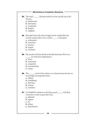 53. The man’s ______ driving resulted in a four-car pile-up on the
freeway.
a. burdensome
b. charismatic
c. exceptional
d. boastful
e. negligent
54. Ron didn’t know the rules of rugby, but he could tell by the
crowd’s reaction that it was a critical ______ in the game.
a. acclamation
b. conviction
c. juncture
d. enigma
e. revelation
55. My ancestor who lost his life in the Revolutionary War was a
______ for American independence.
a. knave
b. reactionary
c. compatriot
d. nonconformist
e. martyr
56. The ______ sound of the radiator as it released steam became an
increasingly annoying distraction.
a. sibilant
b. scintillating
c. diverting
d. sinuous
e. scurrilous
57. It is helpful for salesmen to develop a good ______ with their
customers in order to gain their trust.
a. platitude
b. rapport
c. ire
d. tribute
e. disinclination
18
501 Sentence Completion Questions
 