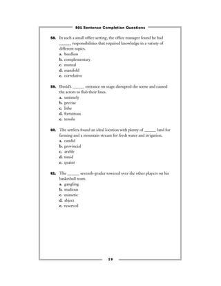 19
58. In such a small ofﬁce setting, the ofﬁce manager found he had
______ responsibilities that required knowledge in a variety of
different topics.
a. heedless
b. complementary
c. mutual
d. manifold
e. correlative
59. David’s ______ entrance on stage disrupted the scene and caused
the actors to ﬂub their lines.
a. untimely
b. precise
c. lithe
d. fortuitous
e. tensile
60. The settlers found an ideal location with plenty of ______ land for
farming and a mountain stream for fresh water and irrigation.
a. candid
b. provincial
c. arable
d. timid
e. quaint
61. The ______ seventh-grader towered over the other players on his
basketball team.
a. gangling
b. studious
c. mimetic
d. abject
e. reserved
501 Sentence Completion Questions
 