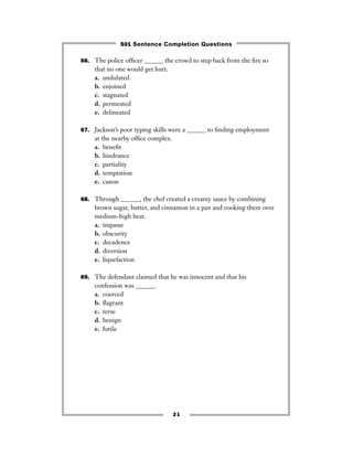 21
66. The police ofﬁcer ______ the crowd to step back from the ﬁre so
that no one would get hurt.
a. undulated
b. enjoined
c. stagnated
d. permeated
e. delineated
67. Jackson’s poor typing skills were a ______ to ﬁnding employment
at the nearby ofﬁce complex.
a. beneﬁt
b. hindrance
c. partiality
d. temptation
e. canon
68. Through ______, the chef created a creamy sauce by combining
brown sugar, butter, and cinnamon in a pan and cooking them over
medium-high heat.
a. impasse
b. obscurity
c. decadence
d. diversion
e. liquefaction
69. The defendant claimed that he was innocent and that his
confession was ______.
a. coerced
b. ﬂagrant
c. terse
d. benign
e. futile
501 Sentence Completion Questions
 