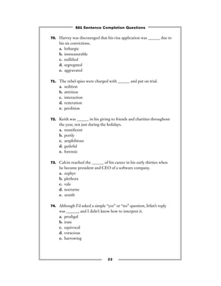 70. Harvey was discouraged that his visa application was ______ due to
his six convictions.
a. lethargic
b. immeasurable
c. nulliﬁed
d. segregated
e. aggravated
71. The rebel spies were charged with ______ and put on trial.
a. sedition
b. attrition
c. interaction
d. reiteration
e. perdition
72. Keith was ______ in his giving to friends and charities throughout
the year, not just during the holidays.
a. muniﬁcent
b. portly
c. amphibious
d. guileful
e. forensic
73. Calvin reached the ______ of his career in his early thirties when
he became president and CEO of a software company.
a. zephyr
b. plethora
c. vale
d. nocturne
e. zenith
74. Although I’d asked a simple “yes” or “no” question, Irfan’s reply
was ______, and I didn’t know how to interpret it.
a. prodigal
b. irate
c. equivocal
d. voracious
e. harrowing
22
501 Sentence Completion Questions
 