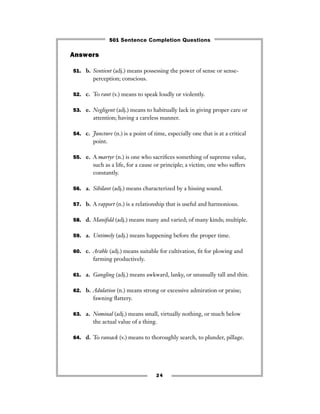 Answers
51. b. Sentient (adj.) means possessing the power of sense or sense-
perception; conscious.
52. c. To rant (v.) means to speak loudly or violently.
53. e. Negligent (adj.) means to habitually lack in giving proper care or
attention; having a careless manner.
54. c. Juncture (n.) is a point of time, especially one that is at a critical
point.
55. e. A martyr (n.) is one who sacriﬁces something of supreme value,
such as a life, for a cause or principle; a victim; one who suffers
constantly.
56. a. Sibilant (adj.) means characterized by a hissing sound.
57. b. A rapport (n.) is a relationship that is useful and harmonious.
58. d. Manifold (adj.) means many and varied; of many kinds; multiple.
59. a. Untimely (adj.) means happening before the proper time.
60. c. Arable (adj.) means suitable for cultivation, ﬁt for plowing and
farming productively.
61. a. Gangling (adj.) means awkward, lanky, or unusually tall and thin.
62. b. Adulation (n.) means strong or excessive admiration or praise;
fawning ﬂattery.
63. a. Nominal (adj.) means small, virtually nothing, or much below
the actual value of a thing.
64. d. To ransack (v.) means to thoroughly search, to plunder, pillage.
24
501 Sentence Completion Questions
 