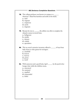 78. The college professor was known on campus as a ______
character—bland but harmless and noble in his ideals.
a. staid
b. stagnant
c. auspicious
d. sterile
e. dogmatic
79. Because he was so ______, the athlete was able to complete the
obstacle course in record time.
a. belligerent
b. nimble
c. demure
d. volatile
e. speculative
80. The toy store’s extensive inventory offered a ______ of toys from
baby items to video games for teenagers.
a. manifold
b. lexicon
c. burrow
d. gamut
e. motif
81. With sunscreen and a good book, April ______ by the pool in her
lounge chair while the children swam.
a. ensconced
b. sustained
c. expelled
d. transcended
e. lolled
28
501 Sentence Completion Questions
 