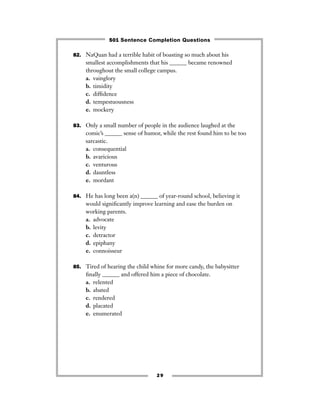 29
82. NaQuan had a terrible habit of boasting so much about his
smallest accomplishments that his ______ became renowned
throughout the small college campus.
a. vainglory
b. timidity
c. difﬁdence
d. tempestuousness
e. mockery
83. Only a small number of people in the audience laughed at the
comic’s ______ sense of humor, while the rest found him to be too
sarcastic.
a. consequential
b. avaricious
c. venturous
d. dauntless
e. mordant
84. He has long been a(n) ______ of year-round school, believing it
would signiﬁcantly improve learning and ease the burden on
working parents.
a. advocate
b. levity
c. detractor
d. epiphany
e. connoisseur
85. Tired of hearing the child whine for more candy, the babysitter
ﬁnally ______ and offered him a piece of chocolate.
a. relented
b. abated
c. rendered
d. placated
e. enumerated
501 Sentence Completion Questions
 