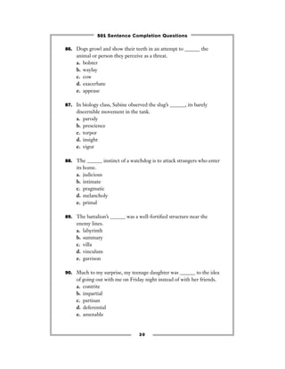 86. Dogs growl and show their teeth in an attempt to ______ the
animal or person they perceive as a threat.
a. bolster
b. waylay
c. cow
d. exacerbate
e. appease
87. In biology class, Sabine observed the slug’s ______, its barely
discernible movement in the tank.
a. parody
b. prescience
c. torpor
d. insight
e. vigor
88. The ______ instinct of a watchdog is to attack strangers who enter
its home.
a. judicious
b. intimate
c. pragmatic
d. melancholy
e. primal
89. The battalion’s ______ was a well-fortiﬁed structure near the
enemy lines.
a. labyrinth
b. summary
c. villa
d. vinculum
e. garrison
90. Much to my surprise, my teenage daughter was ______ to the idea
of going out with me on Friday night instead of with her friends.
a. contrite
b. impartial
c. partisan
d. deferential
e. amenable
30
501 Sentence Completion Questions
 