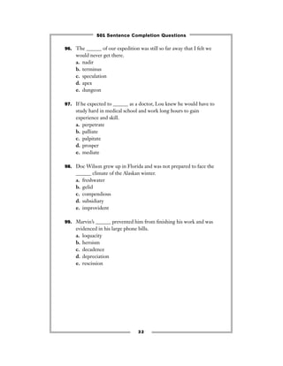 96. The ______ of our expedition was still so far away that I felt we
would never get there.
a. nadir
b. terminus
c. speculation
d. apex
e. dungeon
97. If he expected to ______ as a doctor, Lou knew he would have to
study hard in medical school and work long hours to gain
experience and skill.
a. perpetrate
b. palliate
c. palpitate
d. prosper
e. mediate
98. Doc Wilson grew up in Florida and was not prepared to face the
______ climate of the Alaskan winter.
a. freshwater
b. gelid
c. compendious
d. subsidiary
e. improvident
99. Marvin’s ______ prevented him from ﬁnishing his work and was
evidenced in his large phone bills.
a. loquacity
b. heroism
c. decadence
d. depreciation
e. rescission
32
501 Sentence Completion Questions
 