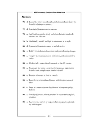 Answers
76. d. To covet (v.) is to wish or long for; to feel immoderate desire for
that which belongs to another.
77. d. A ravine (n.) is a deep narrow canyon.
78. a. Staid (adj.) means of a steady and sober character; prudently
reserved and colorless.
79. b. Nimble (adj.) is quick and light in movement, to be agile.
80. d. A gamut (n.) is an entire range or a whole series.
81. e. To loll (v.) is to lean, recline, or act lazily or indolently; lounge.
82. a. Vainglory (n.) means excessive, pretentious, and demonstrative
vanity.
83. e. Mordant (adj.) means bitingly sarcastic or harshly caustic.
84. a. An advocate (n.) is one who argues for a cause, a supporter or
defender; one who pleads on another’s behalf.
85. a. To relent (v.) means to yield or comply.
86. c. To cow (v.) is to intimidate, frighten with threats or show of
force.
87. c. Torpor (n.) means extreme sluggishness; lethargy or apathy;
dullness.
88. e. Primal (adj.) means primary, the ﬁrst in order or the original;
primitive.
89. e. A garrison (n.) is a fort or outpost where troops are stationed;
any military post.
34
501 Sentence Completion Questions
 