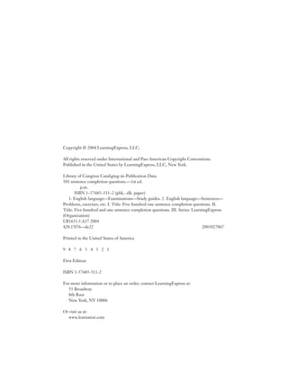 Copyright © 2004 LearningExpress, LLC.
All rights reserved under International and Pan-American Copyright Conventions.
Published in the United States by LearningExpress, LLC, New York.
Library of Congress Cataliging-in-Publication Data:
501 sentence completion questions.—1st ed.
p.m.
ISBN 1–57685–511–2 (pbk.: alk. paper)
1. English language—Examinations—Study guides. 2. English language—Sentences—
Problems, exercises, etc. I. Title: Five hundred one sentence completion questions. II.
Title: Five hundred and one sentence completion questions. III. Series: LearningExpress
(Organization)
LB1631.5.A17 2004
428.1’076—dc22 2003027067
Printed in the United States of America
9 8 7 6 5 4 3 2 1
First Edition
ISBN 1-57685-511-2
For more information or to place an order, contact LearningExpress at:
55 Broadway
8th ﬂoor
New York, NY 10006
Or visit us at:
www.learnatest.com
 