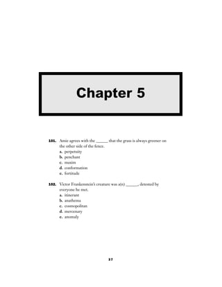 37
101. Amie agrees with the ______ that the grass is always greener on
the other side of the fence.
a. perpetuity
b. penchant
c. maxim
d. conformation
e. fortitude
102. Victor Frankenstein’s creature was a(n) ______, detested by
everyone he met.
a. itinerant
b. anathema
c. cosmopolitan
d. mercenary
e. anomaly
Chapter 5
 