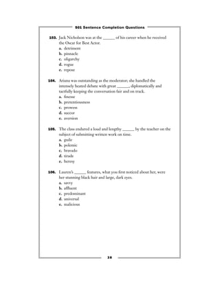 103. Jack Nicholson was at the ______ of his career when he received
the Oscar for Best Actor.
a. detriment
b. pinnacle
c. oligarchy
d. rogue
e. repose
104. Ariana was outstanding as the moderator; she handled the
intensely heated debate with great ______, diplomatically and
tactfully keeping the conversation fair and on track.
a. ﬁnesse
b. pretentiousness
c. prowess
d. succor
e. aversion
105. The class endured a loud and lengthy ______ by the teacher on the
subject of submitting written work on time.
a. guile
b. polemic
c. bravado
d. tirade
e. heresy
106. Lauren’s ______ features, what you ﬁrst noticed about her, were
her stunning black hair and large, dark eyes.
a. savvy
b. afﬂuent
c. predominant
d. universal
e. malicious
38
501 Sentence Completion Questions
 