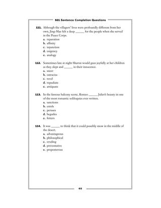 111. Although the villagers’ lives were profoundly different from her
own, Jing-Mae felt a deep ______ for the people when she served
in the Peace Corps.
a. reparation
b. afﬁnity
c. injunction
d. exigency
e. analogy
112. Sometimes late at night Sharon would gaze joyfully at her children
as they slept and ______ in their innocence.
a. sneer
b. ostracize
c. revel
d. repudiate
e. antiquate
113. In the famous balcony scene, Romeo ______ Juliet’s beauty in one
of the most romantic soliloquies ever written.
a. sanctions
b. extols
c. peruses
d. beguiles
e. fetters
114. It was ______ to think that it could possibly snow in the middle of
the desert.
a. advantageous
b. philosophical
c. eroding
d. preventative
e. preposterous
40
501 Sentence Completion Questions
 