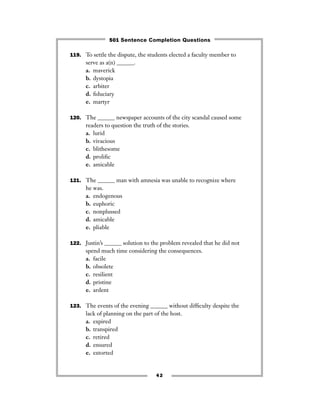 119. To settle the dispute, the students elected a faculty member to
serve as a(n) ______.
a. maverick
b. dystopia
c. arbiter
d. ﬁduciary
e. martyr
120. The ______ newspaper accounts of the city scandal caused some
readers to question the truth of the stories.
a. lurid
b. vivacious
c. blithesome
d. proliﬁc
e. amicable
121. The ______ man with amnesia was unable to recognize where
he was.
a. endogenous
b. euphoric
c. nonplussed
d. amicable
e. pliable
122. Justin’s ______ solution to the problem revealed that he did not
spend much time considering the consequences.
a. facile
b. obsolete
c. resilient
d. pristine
e. ardent
123. The events of the evening ______ without difﬁculty despite the
lack of planning on the part of the host.
a. expired
b. transpired
c. retired
d. ensured
e. extorted
42
501 Sentence Completion Questions
 
