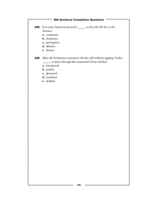 43
124. It is every American person’s ______ to live the life he or she
chooses.
a. composite
b. eloquence
c. prerogative
d. allusion
e. demise
125. After the boisterous customers left the café without tipping, Carlos
______ at them through the restaurant’s front window.
a. interjected
b. jostled
c. glowered
d. emulated
e. skulked
501 Sentence Completion Questions
 