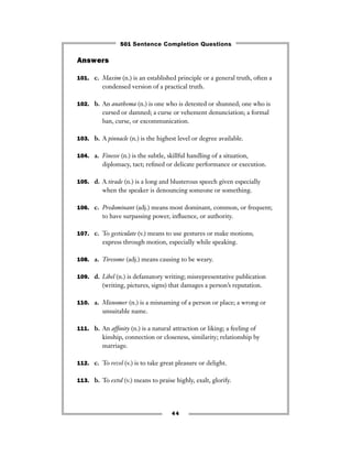 Answers
101. c. Maxim (n.) is an established principle or a general truth, often a
condensed version of a practical truth.
102. b. An anathema (n.) is one who is detested or shunned; one who is
cursed or damned; a curse or vehement denunciation; a formal
ban, curse, or excommunication.
103. b. A pinnacle (n.) is the highest level or degree available.
104. a. Finesse (n.) is the subtle, skillful handling of a situation,
diplomacy, tact; reﬁned or delicate performance or execution.
105. d. A tirade (n.) is a long and blusterous speech given especially
when the speaker is denouncing someone or something.
106. c. Predominant (adj.) means most dominant, common, or frequent;
to have surpassing power, inﬂuence, or authority.
107. c. To gesticulate (v.) means to use gestures or make motions;
express through motion, especially while speaking.
108. a. Tiresome (adj.) means causing to be weary.
109. d. Libel (n.) is defamatory writing; misrepresentative publication
(writing, pictures, signs) that damages a person’s reputation.
110. a. Misnomer (n.) is a misnaming of a person or place; a wrong or
unsuitable name.
111. b. An afﬁnity (n.) is a natural attraction or liking; a feeling of
kinship, connection or closeness, similarity; relationship by
marriage.
112. c. To revel (v.) is to take great pleasure or delight.
113. b. To extol (v.) means to praise highly, exalt, glorify.
44
501 Sentence Completion Questions
 
