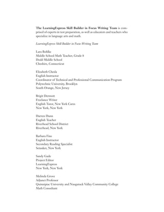 The LearningExpress Skill Builder in Focus Writing Team is com-
prised of experts in test preparation, as well as educators and teachers who
specialize in language arts and math.
LearningExpress Skill Builder in Focus Writing Team
Lara Bohlke
Middle School Math Teacher, Grade 8
Dodd Middle School
Cheshire, Connecticut
Elizabeth Chesla
English Instructor
Coordinator of Technical and Professional Communication Program
Polytechnic University, Brooklyn
South Orange, New Jersey
Brigit Dermott
Freelance Writer
English Tutor, New York Cares
New York, New York
Darren Dunn
English Teacher
Riverhead School District
Riverhead, New York
Barbara Fine
English Instructor
Secondary Reading Specialist
Setauket, New York
Sandy Gade
Project Editor
LearningExpress
New York, New York
Melinda Grove
Adjunct Professor
Quinnipiac University and Naugatuck Valley Community College
Math Consultant
 