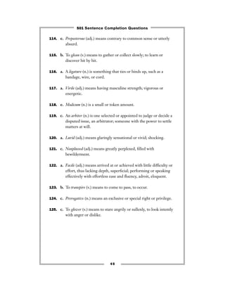 45
114. e. Preposterous (adj.) means contrary to common sense or utterly
absurd.
115. b. To glean (v.) means to gather or collect slowly; to learn or
discover bit by bit.
116. a. A ligature (n.) is something that ties or binds up, such as a
bandage, wire, or cord.
117. a. Virile (adj.) means having masculine strength; vigorous or
energetic.
118. e. Modicum (n.) is a small or token amount.
119. c. An arbiter (n.) is one selected or appointed to judge or decide a
disputed issue, an arbitrator; someone with the power to settle
matters at will.
120. a. Lurid (adj.) means glaringly sensational or vivid; shocking.
121. c. Nonplussed (adj.) means greatly perplexed, ﬁlled with
bewilderment.
122. a. Facile (adj.) means arrived at or achieved with little difﬁculty or
effort, thus lacking depth, superﬁcial; performing or speaking
effectively with effortless ease and ﬂuency, adroit, eloquent.
123. b. To transpire (v.) means to come to pass, to occur.
124. c. Prerogative (n.) means an exclusive or special right or privilege.
125. c. To glower (v.) means to stare angrily or sullenly, to look intently
with anger or dislike.
501 Sentence Completion Questions
 