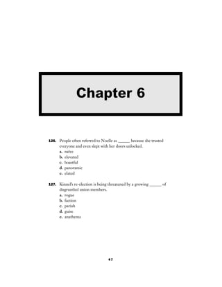 47
126. People often referred to Noelle as ______ because she trusted
everyone and even slept with her doors unlocked.
a. naïve
b. elevated
c. boastful
d. panoramic
e. elated
127. Kinnel’s re-election is being threatened by a growing ______ of
disgruntled union members.
a. rogue
b. faction
c. pariah
d. guise
e. anathema
Chapter 6
 