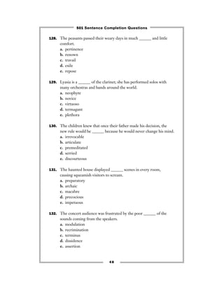 128. The peasants passed their weary days in much ______ and little
comfort.
a. pertinence
b. renown
c. travail
d. exile
e. repose
129. Lyasia is a ______ of the clarinet; she has performed solos with
many orchestras and bands around the world.
a. neophyte
b. novice
c. virtuoso
d. termagant
e. plethora
130. The children knew that once their father made his decision, the
new rule would be ______ because he would never change his mind.
a. irrevocable
b. articulate
c. premeditated
d. serried
e. discourteous
131. The haunted house displayed ______ scenes in every room,
causing squeamish visitors to scream.
a. preparatory
b. archaic
c. macabre
d. precocious
e. impetuous
132. The concert audience was frustrated by the poor ______ of the
sounds coming from the speakers.
a. modulation
b. recrimination
c. terminus
d. dissidence
e. assertion
48
501 Sentence Completion Questions
 