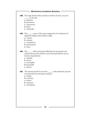 138. The judge dismissed the extraneous evidence because it was not
______ to the trial.
a. pertinent
b. pretentious
c. synonymous
d. abject
e. inalienable
139. The ______ nature of the song is supposed to be reminiscent of
shepherds calling to their ﬂocks at night.
a. vocative
b. endemic
c. surreptitious
d. preternatural
e. inane
140. The ______ child caused great difﬁculties for her parents and
teachers because she refused to correct her bad behavior even in
the face of punishment.
a. adorable
b. sincere
c. incorrigible
d. lamentable
e. demure
141. The internist decided to treat the ______ with medication, but also
recommended rest and proper nutrition.
a. malady
b. nonentity
c. missive
d. repository
e. nonchalance
50
501 Sentence Completion Questions
 