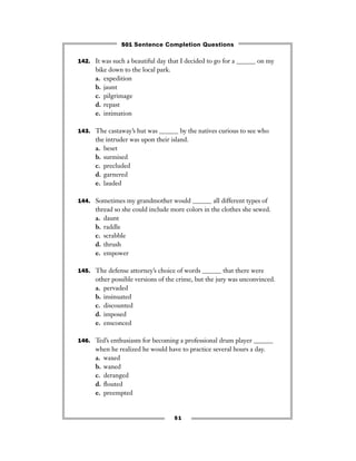 51
142. It was such a beautiful day that I decided to go for a ______ on my
bike down to the local park.
a. expedition
b. jaunt
c. pilgrimage
d. repast
e. intimation
143. The castaway’s hut was ______ by the natives curious to see who
the intruder was upon their island.
a. beset
b. surmised
c. precluded
d. garnered
e. lauded
144. Sometimes my grandmother would ______ all different types of
thread so she could include more colors in the clothes she sewed.
a. daunt
b. raddle
c. scrabble
d. thrush
e. empower
145. The defense attorney’s choice of words ______ that there were
other possible versions of the crime, but the jury was unconvinced.
a. pervaded
b. insinuated
c. discounted
d. imposed
e. ensconced
146. Ted’s enthusiasm for becoming a professional drum player ______
when he realized he would have to practice several hours a day.
a. waxed
b. waned
c. deranged
d. ﬂouted
e. preempted
501 Sentence Completion Questions
 