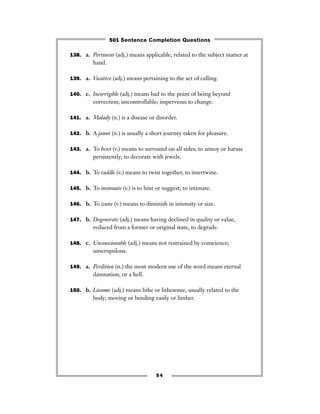 138. a. Pertinent (adj.) means applicable, related to the subject matter at
hand.
139. a. Vocative (adj.) means pertaining to the act of calling.
140. c. Incorrigible (adj.) means bad to the point of being beyond
correction; uncontrollable; impervious to change.
141. a. Malady (n.) is a disease or disorder.
142. b. A jaunt (n.) is usually a short journey taken for pleasure.
143. a. To beset (v.) means to surround on all sides; to annoy or harass
persistently; to decorate with jewels.
144. b. To raddle (v.) means to twist together, to intertwine.
145. b. To insinuate (v.) is to hint or suggest; to intimate.
146. b. To wane (v.) means to diminish in intensity or size.
147. b. Degenerate (adj.) means having declined in quality or value,
reduced from a former or original state, to degrade.
148. c. Unconscionable (adj.) means not restrained by conscience;
unscrupulous.
149. a. Perdition (n.) the most modern use of the word means eternal
damnation, or a hell.
150. b. Lissome (adj.) means lithe or lithesome, usually related to the
body; moving or bending easily or limber.
54
501 Sentence Completion Questions
 