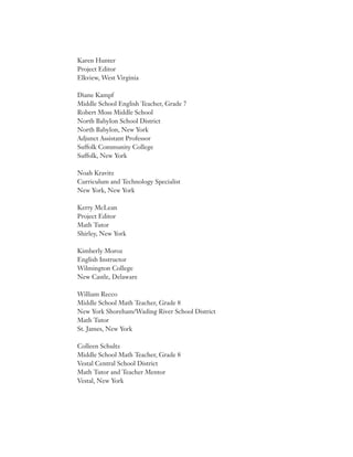 Karen Hunter
Project Editor
Elkview, West Virginia
Diane Kampf
Middle School English Teacher, Grade 7
Robert Moss Middle School
North Babylon School District
North Babylon, New York
Adjunct Assistant Professor
Suffolk Community College
Suffolk, New York
Noah Kravitz
Curriculum and Technology Specialist
New York, New York
Kerry McLean
Project Editor
Math Tutor
Shirley, New York
Kimberly Moroz
English Instructor
Wilmington College
New Castle, Delaware
William Recco
Middle School Math Teacher, Grade 8
New York Shoreham/Wading River School District
Math Tutor
St. James, New York
Colleen Schultz
Middle School Math Teacher, Grade 8
Vestal Central School District
Math Tutor and Teacher Mentor
Vestal, New York
 
