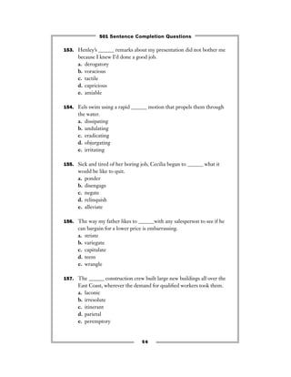 153. Henley’s ______ remarks about my presentation did not bother me
because I knew I’d done a good job.
a. derogatory
b. voracious
c. tactile
d. capricious
e. amiable
154. Eels swim using a rapid ______ motion that propels them through
the water.
a. dissipating
b. undulating
c. eradicating
d. objurgating
e. irritating
155. Sick and tired of her boring job, Cecilia began to ______ what it
would be like to quit.
a. ponder
b. disengage
c. negate
d. relinquish
e. alleviate
156. The way my father likes to ______with any salesperson to see if he
can bargain for a lower price is embarrassing.
a. striate
b. variegate
c. capitulate
d. teem
e. wrangle
157. The ______ construction crew built large new buildings all over the
East Coast, wherever the demand for qualiﬁed workers took them.
a. laconic
b. irresolute
c. itinerant
d. parietal
e. peremptory
56
501 Sentence Completion Questions
 