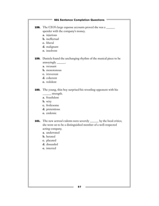 57
158. The CEO’s large expense accounts proved she was a ______
spender with the company’s money.
a. injurious
b. ineffectual
c. liberal
d. malignant
e. insolvent
159. Daniela found the unchanging rhythm of the musical piece to be
annoyingly ______.
a. recusant
b. monotonous
c. irreverent
d. coherent
e. redolent
160. The young, thin boy surprised his wrestling opponent with his
______ strength.
a. fraudulent
b. wiry
c. frolicsome
d. pretentious
e. endemic
161. The new actress’s talents were severely ______ by the local critics;
she went on to be a distinguished member of a well-respected
acting company.
a. underrated
b. berated
c. placated
d. dissuaded
e. interred
501 Sentence Completion Questions
 