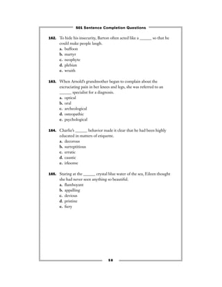 162. To hide his insecurity, Barton often acted like a ______ so that he
could make people laugh.
a. buffoon
b. martyr
c. neophyte
d. plebian
e. wraith
163. When Arnold’s grandmother began to complain about the
excruciating pain in her knees and legs, she was referred to an
______ specialist for a diagnosis.
a. optical
b. oral
c. archeological
d. osteopathic
e. psychological
164. Charlie’s ______ behavior made it clear that he had been highly
educated in matters of etiquette.
a. decorous
b. surreptitious
c. erratic
d. caustic
e. irksome
165. Staring at the ______ crystal blue water of the sea, Eileen thought
she had never seen anything so beautiful.
a. ﬂamboyant
b. appalling
c. devious
d. pristine
e. ﬁery
58
501 Sentence Completion Questions
 