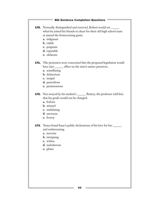 170. Normally distinguished and reserved, Robert would act ______
when he joined his friends to cheer for their old high school team
at annual the homecoming game.
a. indignant
b. oaﬁsh
c. poignant
d. reputable
e. obdurate
171. The protesters were concerned that the proposed legislation would
have a(n) ______ effect on the state’s nature preserves.
a. scintillating
b. deleterious
c. insipid
d. punctilious
e. parsimonious
172. Not swayed by his student’s ______ ﬂattery, the professor told him
that his grade would not be changed.
a. forlorn
b. striated
c. undulating
d. unctuous
e. frowsy
173. Tonya found Isaac’s public declarations of his love for her ______
and embarrassing.
a. necrotic
b. intriguing
c. witless
d. malodorous
e. pliant
60
501 Sentence Completion Questions
 