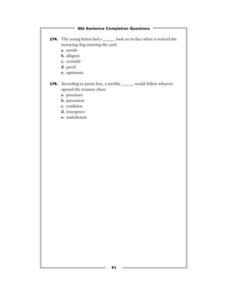 61
174. The young kitten had a ______ look on its face when it noticed the
menacing dog entering the yard.
a. servile
b. diligent
c. scornful
d. pavid
e. optimistic
175. According to pirate lore, a terrible ______ would follow whoever
opened the treasure chest.
a. precursor
b. precession
c. rendition
d. insurgence
e. malediction
501 Sentence Completion Questions
 