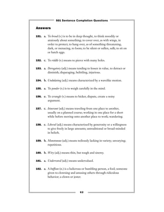 Answers
151. a. To brood (v.) is to be in deep thought, to think moodily or
anxiously about something; to cover over, as with wings, in
order to protect; to hang over, as of something threatening,
dark, or menacing, to loom; to be silent or sullen, sulk; to sit on
or hatch eggs.
152. c. To riddle (v.) means to pierce with many holes.
153. a. Derogatory (adj.) means tending to lessen in value, to detract or
diminish; disparaging, belittling, injurious.
154. b. Undulating (adj.) means characterized by a wavelike motion.
155. a. To ponder (v.) is to weigh carefully in the mind.
156. e. To wrangle (v.) means to bicker, dispute, create a noisy
argument.
157. c. Itinerant (adj.) means traveling from one place to another,
usually on a planned course; working in one place for a short
while before moving onto another place to work; wandering.
158. c. Liberal (adj.) means characterized by generosity or a willingness
to give freely in large amounts; untraditional or broad-minded
in beliefs.
159. b. Monotonous (adj.) means tediously lacking in variety; unvarying;
repetitious.
160. b. Wiry (adj.) means thin, but tough and sinewy.
161. a. Underrated (adj.) means undervalued.
162. a. A buffoon (n.) is a ludicrous or bumbling person, a fool; someone
given to clowning and amusing others through ridiculous
behavior; a clown or jester.
62
501 Sentence Completion Questions
 