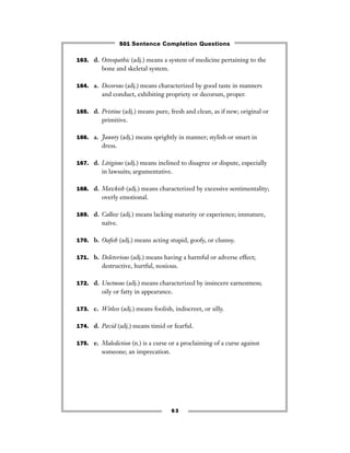 63
163. d. Osteopathic (adj.) means a system of medicine pertaining to the
bone and skeletal system.
164. a. Decorous (adj.) means characterized by good taste in manners
and conduct, exhibiting propriety or decorum, proper.
165. d. Pristine (adj.) means pure, fresh and clean, as if new; original or
primitive.
166. a. Jaunty (adj.) means sprightly in manner; stylish or smart in
dress.
167. d. Litigious (adj.) means inclined to disagree or dispute, especially
in lawsuits; argumentative.
168. d. Mawkish (adj.) means characterized by excessive sentimentality;
overly emotional.
169. d. Callow (adj.) means lacking maturity or experience; immature,
naïve.
170. b. Oaﬁsh (adj.) means acting stupid, goofy, or clumsy.
171. b. Deleterious (adj.) means having a harmful or adverse effect;
destructive, hurtful, noxious.
172. d. Unctuous (adj.) means characterized by insincere earnestness;
oily or fatty in appearance.
173. c. Witless (adj.) means foolish, indiscreet, or silly.
174. d. Pavid (adj.) means timid or fearful.
175. e. Malediction (n.) is a curse or a proclaiming of a curse against
someone; an imprecation.
501 Sentence Completion Questions
 