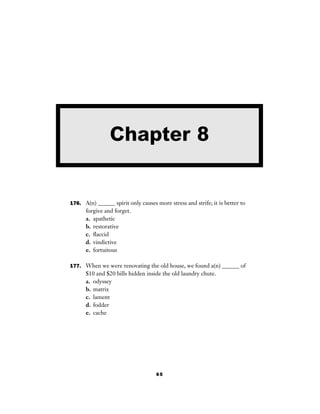 65
176. A(n) ______ spirit only causes more stress and strife; it is better to
forgive and forget.
a. apathetic
b. restorative
c. ﬂaccid
d. vindictive
e. fortuitous
177. When we were renovating the old house, we found a(n) ______ of
$10 and $20 bills hidden inside the old laundry chute.
a. odyssey
b. matrix
c. lament
d. fodder
e. cache
Chapter 8
 