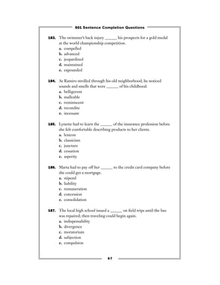 67
183. The swimmer’s back injury ______ his prospects for a gold medal
at the world championship competition.
a. compelled
b. advanced
c. jeopardized
d. maintained
e. expounded
184. As Ramiro strolled through his old neighborhood, he noticed
sounds and smells that were ______ of his childhood.
a. belligerent
b. malleable
c. reminiscent
d. recondite
e. incessant
185. Lynette had to learn the ______ of the insurance profession before
she felt comfortable describing products to her clients.
a. lexicon
b. classicism
c. juncture
d. cessation
e. asperity
186. Marta had to pay off her ______ to the credit card company before
she could get a mortgage.
a. stipend
b. liability
c. remuneration
d. concession
e. consolidation
187. The local high school issued a ______ on ﬁeld trips until the bus
was repaired; then traveling could begin again.
a. indispensability
b. divergence
c. moratorium
d. subjection
e. compulsion
501 Sentence Completion Questions
 