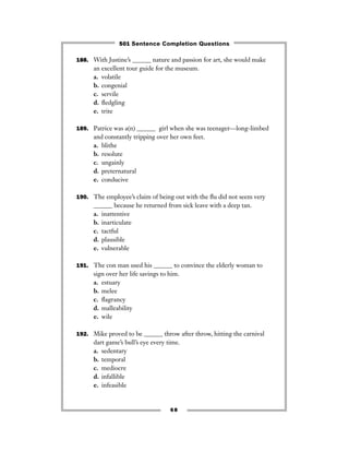 188. With Justine’s ______ nature and passion for art, she would make
an excellent tour guide for the museum.
a. volatile
b. congenial
c. servile
d. ﬂedgling
e. trite
189. Patrice was a(n) ______ girl when she was teenager—long-limbed
and constantly tripping over her own feet.
a. blithe
b. resolute
c. ungainly
d. preternatural
e. conducive
190. The employee’s claim of being out with the ﬂu did not seem very
______ because he returned from sick leave with a deep tan.
a. inattentive
b. inarticulate
c. tactful
d. plausible
e. vulnerable
191. The con man used his ______ to convince the elderly woman to
sign over her life savings to him.
a. estuary
b. melee
c. ﬂagrancy
d. malleability
e. wile
192. Mike proved to be ______ throw after throw, hitting the carnival
dart game’s bull’s eye every time.
a. sedentary
b. temporal
c. mediocre
d. infallible
e. infeasible
68
501 Sentence Completion Questions
 