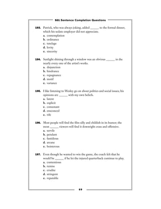 69
193. Patrick, who was always joking, added ______ to the formal dinner,
which his sedate employer did not appreciate.
a. contemplation
b. ordinance
c. tutelage
d. levity
e. sincerity
194. Sunlight shining through a window was an obvious ______ in the
nearly every one of the artist’s works.
a. disjunction
b. hindrance
c. repugnance
d. motif
e. variance
195. I like listening to Wesley go on about politics and social issues; his
opinions are ______ with my own beliefs.
a. latent
b. explicit
c. consonant
d. ensconced
e. rife
196. Most people will ﬁnd the ﬁlm silly and childish in its humor; the
most ______ viewers will ﬁnd it downright crass and offensive.
a. servile
b. petulant
c. fastidious
d. arcane
e. boisterous
197. Even though he wanted to win the game, the coach felt that he
would be ______ if he let the injured quarterback continue to play.
a. contentious
b. remiss
c. erudite
d. stringent
e. reputable
501 Sentence Completion Questions
 