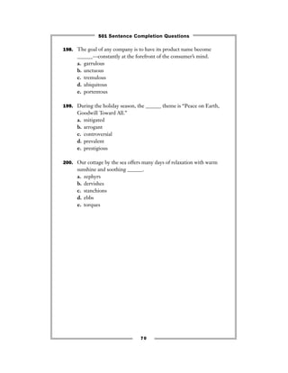 198. The goal of any company is to have its product name become
______—constantly at the forefront of the consumer’s mind.
a. garrulous
b. unctuous
c. tremulous
d. ubiquitous
e. portentous
199. During the holiday season, the ______ theme is “Peace on Earth,
Goodwill Toward All.”
a. mitigated
b. arrogant
c. controversial
d. prevalent
e. prestigious
200. Our cottage by the sea offers many days of relaxation with warm
sunshine and soothing ______.
a. zephyrs
b. dervishes
c. stanchions
d. ebbs
e. torques
70
501 Sentence Completion Questions
 