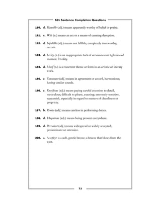 190. d. Plausible (adj.) means apparently worthy of belief or praise.
191. e. Wile (n.) means an act or a means of cunning deception.
192. d. Infallible (adj.) means not fallible; completely trustworthy;
certain.
193. d. Levity (n.) is an inappropriate lack of seriousness or lightness of
manner; frivolity.
194. d. Motif (n.) is a recurrent theme or form in an artistic or literary
work.
195. c. Consonant (adj.) means in agreement or accord, harmonious;
having similar sounds.
196. c. Fastidious (adj.) means paying careful attention to detail,
meticulous; difﬁcult to please, exacting; extremely sensitive,
squeamish, especially in regard to matters of cleanliness or
propriety.
197. b. Remiss (adj.) means careless in performing duties.
198. d. Ubiquitous (adj.) means being present everywhere.
199. d. Prevalent (adj.) means widespread or widely accepted;
predominant or extensive.
200. a. A zephyr is a soft, gentle breeze; a breeze that blows from the
west.
72
501 Sentence Completion Questions
 