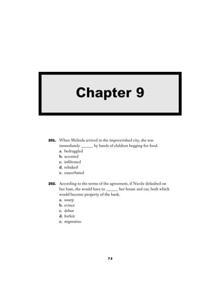 73
201. When Melinda arrived in the impoverished city, she was
immediately ______ by bands of children begging for food.
a. bedraggled
b. accosted
c. inﬁltrated
d. rebuked
e. exacerbated
202. According to the terms of the agreement, if Nicole defaulted on
her loan, she would have to ______ her house and car, both which
would become property of the bank.
a. usurp
b. evince
c. debut
d. forfeit
e. stigmatize
Chapter 9
 