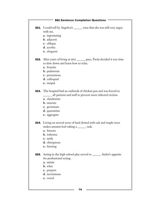 211. I could tell by Angelica’s ______ tone that she was still very angry
with me.
a. ingratiating
b. adjacent
c. oblique
d. acerbic
e. eloquent
212. After years of living at a(n) ______ pace, Paola decided it was time
to slow down and learn how to relax.
a. frenetic
b. pedestrian
c. pretentious
d. colloquial
e. insipid
213. The hospital had an outbreak of chicken pox and was forced to
______ all patients and staff to prevent more infected victims.
a. clandestine
b. saturate
c. germinate
d. quarantine
e. aggregate
214. Living on several acres of land dotted with oak and maple trees
makes autumn leaf-raking a ______ task.
a. fatuous
b. toilsome
c. tardy
d. obsequious
e. fawning
215. Acting in the high school play served to ______ Ander’s appetite
for professional acting.
a. satiate
b. whet
c. purport
d. incriminate
e. corral
76
501 Sentence Completion Questions
 