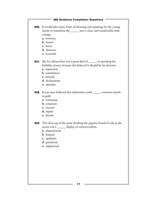 77
216. It would take many hours of cleaning and repairing for the young
family to transform the ______ into a clean and comfortable little
cottage.
a. territory
b. manor
c. hovel
d. demesne
e. hacienda
217. Ms. Lu allowed her son a great deal of ______ in spending his
birthday money, because she believed it should be his decision.
a. injunction
b. assimilation
c. latitude
d. declamation
e. stimulus
218. It was once believed that alchemists could ______ common metals
to gold.
a. transmute
b. commute
c. execute
d. repute
e. denote
219. The close-up of the actor drinking the popular brand of cola in the
movie was a ______ display of commercialism.
a. dispassionate
b. languid
c. apathetic
d. gratuitous
e. unpunctual
501 Sentence Completion Questions
 
