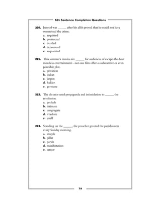 220. Juneod was ______ after his alibi proved that he could not have
committed the crime.
a. acquitted
b. protracted
c. derided
d. denounced
e. acquainted
221. This summer’s movies are ______ for audiences of escape-the-heat
mindless entertainment—not one ﬁlm offers a substantive or even
plausible plot.
a. privation
b. dulcet
c. jargon
d. fodder
e. germane
222. The dictator used propaganda and intimidation to ______ the
revolution.
a. prelude
b. intimate
c. congregate
d. irradiate
e. quell
223. Standing on the ______, the preacher greeted the parishioners
every Sunday morning.
a. steeple
b. pillar
c. parvis
d. manifestation
e. sensor
78
501 Sentence Completion Questions
 