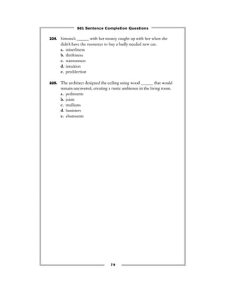 79
224. Simona’s ______ with her money caught up with her when she
didn’t have the resources to buy a badly needed new car.
a. miserliness
b. thriftiness
c. wantonness
d. intuition
e. predilection
225. The architect designed the ceiling using wood ______ that would
remain uncovered, creating a rustic ambience in the living room.
a. pediments
b. joists
c. mullions
d. banisters
e. abutments
501 Sentence Completion Questions
 
