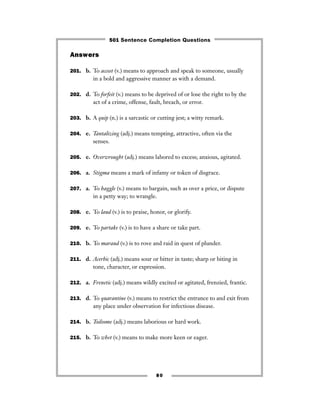 Answers
201. b. To accost (v.) means to approach and speak to someone, usually
in a bold and aggressive manner as with a demand.
202. d. To forfeit (v.) means to be deprived of or lose the right to by the
act of a crime, offense, fault, breach, or error.
203. b. A quip (n.) is a sarcastic or cutting jest; a witty remark.
204. e. Tantalizing (adj.) means tempting, attractive, often via the
senses.
205. e. Overwrought (adj.) means labored to excess; anxious, agitated.
206. a. Stigma means a mark of infamy or token of disgrace.
207. a. To haggle (v.) means to bargain, such as over a price, or dispute
in a petty way; to wrangle.
208. e. To laud (v.) is to praise, honor, or glorify.
209. e. To partake (v.) is to have a share or take part.
210. b. To maraud (v.) is to rove and raid in quest of plunder.
211. d. Acerbic (adj.) means sour or bitter in taste; sharp or biting in
tone, character, or expression.
212. a. Frenetic (adj.) means wildly excited or agitated, frenzied, frantic.
213. d. To quarantine (v.) means to restrict the entrance to and exit from
any place under observation for infectious disease.
214. b. Toilsome (adj.) means laborious or hard work.
215. b. To whet (v.) means to make more keen or eager.
80
501 Sentence Completion Questions
 