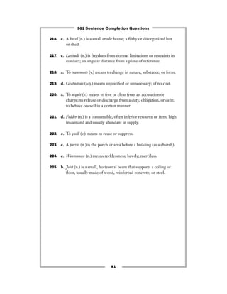 81
216. c. A hovel (n.) is a small crude house; a ﬁlthy or disorganized hut
or shed.
217. c. Latitude (n.) is freedom from normal limitations or restraints in
conduct; an angular distance from a plane of reference.
218. a. To transmute (v.) means to change in nature, substance, or form.
219. d. Gratuitous (adj.) means unjustiﬁed or unnecessary; of no cost.
220. a. To acquit (v.) means to free or clear from an accusation or
charge; to release or discharge from a duty, obligation, or debt;
to behave oneself in a certain manner.
221. d. Fodder (n.) is a consumable, often inferior resource or item, high
in demand and usually abundant in supply.
222. e. To quell (v.) means to cease or suppress.
223. c. A parvis (n.) is the porch or area before a building (as a church).
224. c. Wantonness (n.) means recklessness; bawdy; merciless.
225. b. Joist (n.) is a small, horizontal beam that supports a ceiling or
ﬂoor, usually made of wood, reinforced concrete, or steel.
501 Sentence Completion Questions
 